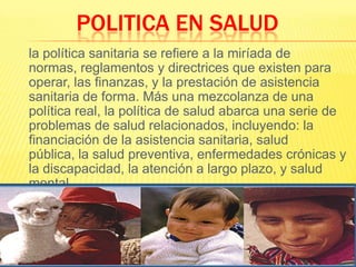 POLITICA EN SALUD 	la política sanitaria se refiere a la miríada de normas, reglamentos y directrices que existen para operar, las finanzas, y la prestación de asistencia sanitaria de forma. Más una mezcolanza de una política real, la política de salud abarca una serie de problemas de salud relacionados, incluyendo: la financiación de la asistencia sanitaria, salud pública, la salud preventiva, enfermedades crónicas y la discapacidad, la atención a largo plazo, y salud mental.
