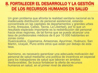 8. Fortalecer el desarrollo y la gestión de los recursos humanos en salud	Un gran problema que afronta la realidad sanitaria nacional es la inadecuada distribución de personal asistencial, estando concentrada en las capitales de departamentos y grandes urbes (Lima, Arequipa, Callao, Tacna, La Libertad), por lo que un resultado esperado importante es la redistribución del personal hacia otras regiones, de tal forma que se pueda alcanzar una tasa de profesionales médicos de 6 por 10 000 habitantes en zonas como Huancavelica, Cajamarca, Amazonas, Apurímac, Huánuco, San Martín, Ucayali, Puno entre otros que están por debajo de esta tasa.Asimismo, es necesario garantizar una adecuada motivación del personal de salud mediante una política de incentivos en especial para los trabajadores de salud que laboran en ámbitos desfavorables. Se busca fortalecer la oferta de recursos humanos en salud, en el primer nivel de atención