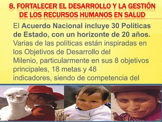 8. Fortalecer el desarrollo y la gestión de los recursos humanos en salud	El Acuerdo Nacional incluye 30 Políticas de Estado, con un horizonte de 20 años. Varias de las políticas están inspiradas en los Objetivos de Desarrollo del Milenio, particularmente en sus 8 objetivos principales, 18 metas y 48 indicadores, siendo de competencia del Ministerio de Salud las siguientes: