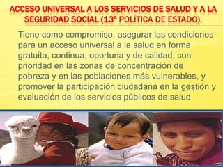 Acceso Universal a los Servicios de Salud y a la Seguridad Social (13º Política de Estado).	Tiene como compromiso, asegurar las condiciones para un acceso universal a la salud en forma gratuita, continua, oportuna y de calidad, con prioridad en las zonas de concentración de pobreza y en las poblaciones más vulnerables, y promover la participación ciudadana en la gestión y evaluación de los servicios públicos de salud