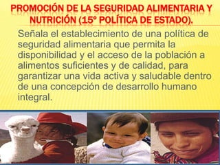 Promoción de la Seguridad Alimentaria y Nutrición (15º Política de Estado).	Señala el establecimiento de una política de seguridad alimentaria que permita la disponibilidad y el acceso de la población a alimentos suficientes y de calidad, para garantizar una vida activa y saludable dentro de una concepción de desarrollo humano integral.