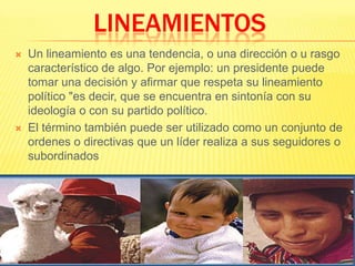 LINEAMIENTOS Un lineamiento es una tendencia, o una dirección o u rasgo característico de algo. Por ejemplo: un presidente puede tomar una decisión y afirmar que respeta su lineamiento político "es decir, que se encuentra en sintonía con su ideología o con su partido político.El término también puede ser utilizado como un conjunto de ordenes o directivas que un líder realiza a sus seguidores o subordinados