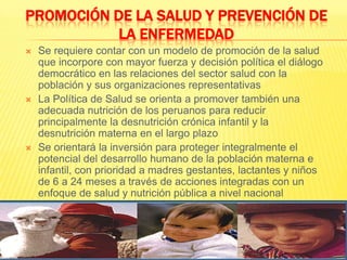 PROMOCIÓN DE LA SALUD Y PREVENCIÓN DE LA ENFERMEDADSe requiere contar con un modelo de promoción de la salud que incorpore con mayor fuerza y decisión política el diálogo democrático en las relaciones del sector salud con la población y sus organizaciones representativasLa Política de Salud se orienta a promover también una adecuada nutrición de los peruanos para reducir principalmente la desnutrición crónica infantil y la desnutrición materna en el largo plazoSe orientará la inversión para proteger integralmente el potencial del desarrollo humano de la población materna e infantil, con prioridad a madres gestantes, lactantes y niños de 6 a 24 meses a través de acciones integradas con un enfoque de salud y nutrición pública a nivel nacional