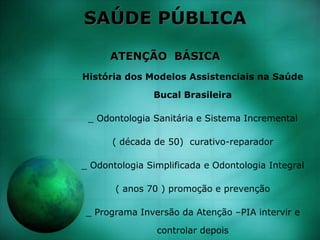 SAÚDE PÚBLICA
ATENÇÃO BÁSICA
História dos Modelos Assistenciais na Saúde
Bucal Brasileira
_ Odontologia Sanitária e Sistema Incremental
( década de 50) curativo-reparador
_ Odontologia Simplificada e Odontologia Integral
( anos 70 ) promoção e prevenção
_ Programa Inversão da Atenção –PIA intervir e
controlar depois
 