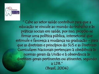 “ Cabe ao setor saúde contribuir para que a
educação se vincule ao mundo do trabalho e às
práticas sociais em saúde, por isso, propõe-se
firmar uma política pública, intersetorial que
estimule e favoreça a mudança na graduação – para
que as diretrizes e princípios do SUS e as Diretrizes
Curriculares Nacionais pertençam à obediência às
normas gerais da União e à observância às
diretrizes gerais pertinentes ou atinentes, segundo
a LDB.”
(Brasil, 2004)
 