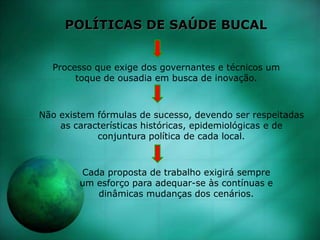 POLÍTICAS DE SAÚDE BUCAL
Processo que exige dos governantes e técnicos um
toque de ousadia em busca de inovação.
Não existem fórmulas de sucesso, devendo ser respeitadas
as características históricas, epidemiológicas e de
conjuntura política de cada local.
Cada proposta de trabalho exigirá sempre
um esforço para adequar-se às contínuas e
dinâmicas mudanças dos cenários.
 