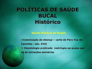 POLÍTICAS DE SAÚDE
BUCAL
Histórico
Saúde Pública no Brasil:
Colonização da doença – carta de Pero Vaz de
Caminha - séc. XVII
 Odontologia praticada restringia-se quase que
só às extrações dentárias
 