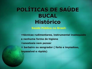 POLÍTICAS DE SAÚDE
BUCAL
Histórico
Saúde Pública no Brasil:
técnicas rudimentares, instrumental inadequado
e nenhuma forma de higiene
anestesia nem pensar
 barbeiro ou sangrador ( forte e impiedoso,
impassível e rápido)
 