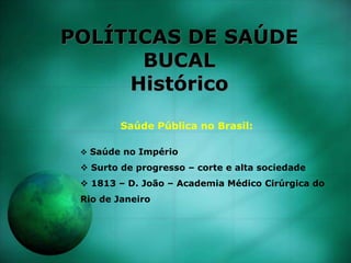 POLÍTICAS DE SAÚDE
BUCAL
Histórico
Saúde Pública no Brasil:
 Saúde no Império
 Surto de progresso – corte e alta sociedade
 1813 – D. João – Academia Médico Cirúrgica do
Rio de Janeiro
 