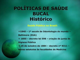 POLÍTICAS DE SAÚDE
BUCAL
Histórico
Saúde Pública no Brasil:
1840 – 1ª escola de Odontologia do mundo –
Baltimore (EUA)
 1850 – decreto lei 598 – criação da junta de
Higiene Pública
 25 de outubro de 1884 – decreto nº 9311 –
novos estatutos às faculdades de Medicina
 