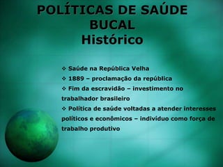 POLÍTICAS DE SAÚDE
BUCAL
Histórico
 Saúde na República Velha
 1889 – proclamação da república
 Fim da escravidão – investimento no
trabalhador brasileiro
 Política de saúde voltadas a atender interesses
políticos e econômicos – indivíduo como força de
trabalho produtivo
 