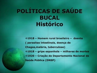 POLÍTICAS DE SAÚDE
BUCAL
Histórico
1918 – Homem rural brasileiro – doente
( parasitas intestinais, doença de
Chagas,malária, tuberculose)
1918 – gripe espanhola – milhares de mortes
1920 – Criação do Departamento Nacional de
Saúde Pública (DNSP)
 