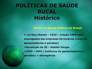 POLÍTICAS DE SAÚDE
BUCAL
Histórico
Marco na Saúde Pública no Brasil:
 Lei Eloy Chaves – 1923 – criação CAPS para
empregados das empresas ferroviárias (caixa de
aposentadorias e pensões)
Revolução de 30 – Getúlio Vargas
1933 – IAPS ( institutos de aposentadorias e
pensões) > abrangência
 