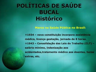 POLÍTICAS DE SAÚDE
BUCAL
Histórico
Marco na Saúde Pública no Brasil:
1934 – nova constituição incorpora assistência
médica, licença gestação, jornada de 8 horas.
1943 – Consolidação das Leis do Trabalho (CLT) –
salário mínimo, indenização aos
acidentados,tratamento médico aos doentes, horas
extras, etc.
 
