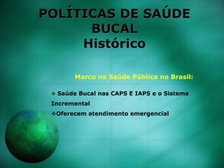 POLÍTICAS DE SAÚDE
BUCAL
Histórico
Marco na Saúde Pública no Brasil:
 Saúde Bucal nas CAPS E IAPS e o Sistema
Incremental
Oferecem atendimento emergencial
 