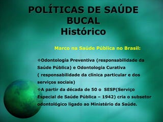 POLÍTICAS DE SAÚDE
BUCAL
Histórico
Marco na Saúde Pública no Brasil:
Odontologia Preventiva (responsabilidade da
Saúde Pública) e Odontologia Curativa
( responsabilidade da clínica particular e dos
serviços sociais)
A partir da década de 50 o SESP(Serviço
Especial de Saúde Pública – 1942) cria o subsetor
odontológico ligado ao Ministério da Saúde.
 