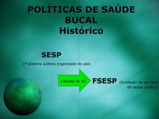 POLÍTICAS DE SAÚDE
BUCAL
Histórico
SESP
1º sistema público organizado do país
Década de 60 FSESP (fundação de serviços
de saúde pública)
 
