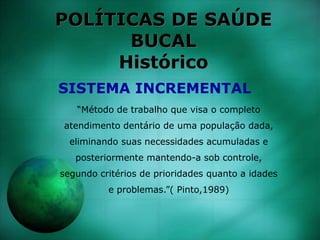 POLÍTICAS DE SAÚDE
BUCAL
Histórico
“Método de trabalho que visa o completo
atendimento dentário de uma população dada,
eliminando suas necessidades acumuladas e
posteriormente mantendo-a sob controle,
segundo critérios de prioridades quanto a idades
e problemas.”( Pinto,1989)
SISTEMA INCREMENTAL
 