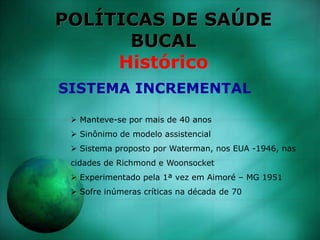 POLÍTICAS DE SAÚDE
BUCAL
Histórico
 Manteve-se por mais de 40 anos
 Sinônimo de modelo assistencial
 Sistema proposto por Waterman, nos EUA -1946, nas
cidades de Richmond e Woonsocket
 Experimentado pela 1ª vez em Aimoré – MG 1951
 Sofre inúmeras críticas na década de 70
SISTEMA INCREMENTAL
 
