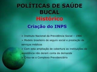 POLÍTICAS DE SAÚDE
BUCAL
Histórico
 Instituto Nacional da Previdência Social – 1966
 Modelo brasileiro de seguro social e prestação de
serviços médicos
 Com esta ampliação de cobertura as instituições de
assistência não deram conta da demanda
 Criou-se o Complexo Previdenciário
Criação do INPS
 