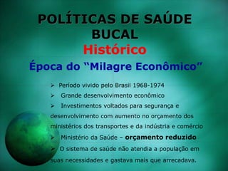 POLÍTICAS DE SAÚDE
BUCAL
Histórico
 Período vivido pelo Brasil 1968-1974
 Grande desenvolvimento econômico
 Investimentos voltados para segurança e
desenvolvimento com aumento no orçamento dos
ministérios dos transportes e da indústria e comércio
 Ministério da Saúde – orçamento reduzido
 O sistema de saúde não atendia a população em
suas necessidades e gastava mais que arrecadava.
Época do “Milagre Econômico”
 