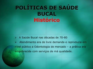 POLÍTICAS DE SAÚDE
BUCAL
Histórico
 A Saúde Bucal nas décadas de 70-80
 Atendimento era de livre demanda e reproduzia em
nível público a Odontologia de mercado – a prática era
empobrecida com serviços de má qualidade.
 