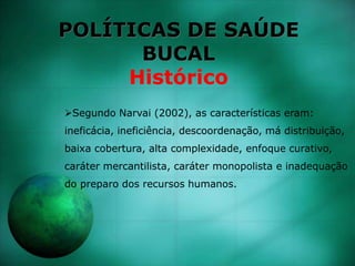 POLÍTICAS DE SAÚDE
BUCAL
Histórico
Segundo Narvai (2002), as características eram:
ineficácia, ineficiência, descoordenação, má distribuição,
baixa cobertura, alta complexidade, enfoque curativo,
caráter mercantilista, caráter monopolista e inadequação
do preparo dos recursos humanos.
 