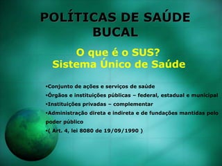 POLÍTICAS DE SAÚDE
BUCAL
O que é o SUS?
Sistema Único de Saúde
Conjunto de ações e serviços de saúde
Órgãos e instituições públicas – federal, estadual e municipal
Instituições privadas – complementar
Administração direta e indireta e de fundações mantidas pelo
poder público
( Art. 4, lei 8080 de 19/09/1990 )
 