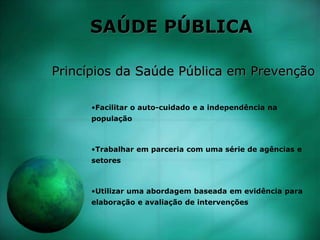 SAÚDE PÚBLICA
Princípios da Saúde Pública em Prevenção
•Facilitar o auto-cuidado e a independência na
população
•Trabalhar em parceria com uma série de agências e
setores
•Utilizar uma abordagem baseada em evidência para
elaboração e avaliação de intervenções
 