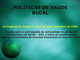 POLÍTICAS DE SAÚDE
BUCAL
Lei Orgânica da Saúde/n 8142 de 28 de Dezembro de 1990.
Dispõe sobre a participação da comunidade na gestão do
Sistema Único de Saúde – SUS e sobre as transferências
intergovernamentais de recursos financeiros na área da saúde.
 