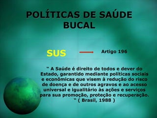 POLÍTICAS DE SAÚDE
BUCAL
SUS Artigo 196
“ A Saúde é direito de todos e dever do
Estado, garantido mediante políticas sociais
e econômicas que visem à redução do risco
de doença e de outros agravos e ao acesso
universal e igualitário às ações e serviços
para sua promoção, proteção e recuperação.
“ ( Brasil, 1988 )
 