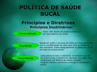 POLÍTICA DE SAÚDE
BUCAL
Princípios e Diretrizes
Princípios Doutrinários:
Universalidade
Integralidade
Equidade
Todos têm direito de acesso a todos os
serviços públicos de saúde
Assegurar ações e serviços de todos os níveis de acordo
com a complexidade de cada caso, sem privilégios e
sem barreiras. Tratar desigualmente os desiguais. É um
princípio da justiça social.
Cada pessoa é todo e indivisível. O homem é um ser
bio-psico-social, e deverá ser atendido com esta visão
integral por um sistema de saúde também
integral, voltado a promover, proteger e recuperar a
saúde.
 