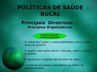 POLÍTICAS DE SAÚDE
BUCAL
Principais Diretrizes:
Princípios Organizativos
Descentralização
ou Municipalização
 redistribuir poder e responsabilidades entre os três
níveis de governo
 quanto mais perto estiver a decisão, maior a chance
de acerto.
 aproximar o cidadão das decisões do setor
 gestores do sistema (secretários ou chefes de
departamentos)
 
