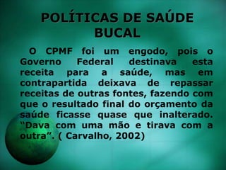 POLÍTICAS DE SAÚDE
BUCAL
O CPMF foi um engodo, pois o
Governo Federal destinava esta
receita para a saúde, mas em
contrapartida deixava de repassar
receitas de outras fontes, fazendo com
que o resultado final do orçamento da
saúde ficasse quase que inalterado.
“Dava com uma mão e tirava com a
outra”. ( Carvalho, 2002)
 