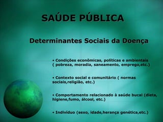 SAÚDE PÚBLICA
Determinantes Sociais da Doença
• Condições econômicas, políticas e ambientais
( pobreza, moradia, saneamento, emprego,etc.)
• Contexto social e comunitário ( normas
sociais,religião, etc.)
• Comportamento relacionado à saúde bucal (dieta,
higiene,fumo, álcool, etc.)
• Indivíduo (sexo, idade,herança genética,etc.)
 