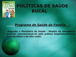 POLÍTICAS DE SAÚDE
BUCAL
Programa de Saúde da Família__:
Segundo o Ministério da Saúde : Modelo de assistência
anterior caracterizava-se pela prática hospitalocêntrica,
individualista e de alto custo.
 