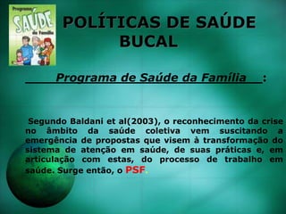 POLÍTICAS DE SAÚDE
BUCAL
Programa de Saúde da Família__:
Segundo Baldani et al(2003), o reconhecimento da crise
no âmbito da saúde coletiva vem suscitando a
emergência de propostas que visem à transformação do
sistema de atenção em saúde, de suas práticas e, em
articulação com estas, do processo de trabalho em
saúde. Surge então, o PSF.
 