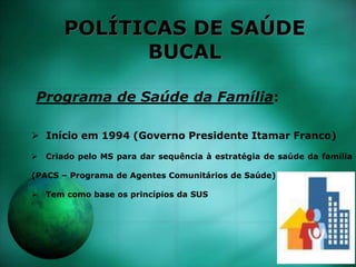 POLÍTICAS DE SAÚDE
BUCAL
Programa de Saúde da Família:
 Início em 1994 (Governo Presidente Itamar Franco)
 Criado pelo MS para dar sequência à estratégia de saúde da família
(PACS – Programa de Agentes Comunitários de Saúde)
 Tem como base os princípios da SUS
 