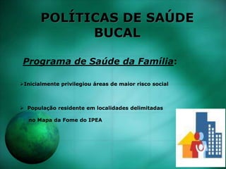 POLÍTICAS DE SAÚDE
BUCAL
Programa de Saúde da Família:
Inicialmente privilegiou áreas de maior risco social
 População residente em localidades delimitadas
no Mapa da Fome do IPEA
 