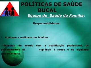 POLÍTICAS DE SAÚDE
BUCAL
Equipe de Saúde da Família:
Responsabilidades:
 Conhecer a realidade das famílias
 Executar, de acordo com a qualificação profissional, os
procedimentos de vigilância à saúde e de vigilância
epidemiológica
 
