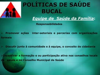 POLÍTICAS DE SAÚDE
BUCAL
Equipe de Saúde da Família:
Responsabilidades
 Promover ações inter-setoriais e parcerias com organizações
formais
 Discutir junto à comunidade e à equipe, o conceito de cidadania
Incentivar a formação e ou participação ativa nos conselhos locais
de saúde e no Conselho Municipal de Saúde
 
