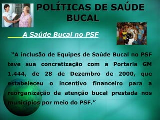 POLÍTICAS DE SAÚDE
BUCAL
A Saúde Bucal no PSF
“A inclusão de Equipes de Saúde Bucal no PSF
teve sua concretização com a Portaria GM
1.444, de 28 de Dezembro de 2000, que
estabeleceu o incentivo financeiro para a
reorganização da atenção bucal prestada nos
municípios por meio do PSF.”
 