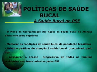 POLÍTICAS DE SAÚDE
BUCAL
A Saúde Bucal no PSF
O Plano de Reorganização das Ações de Saúde Bucal na Atenção
Básica tem como objetivos:
- Melhorar as condições de saúde bucal da população brasileira
- Orientar práticas de atenção à saúde bucal, preconizado pelo
PSF
- Assegurar o acesso progressivo de todas as famílias
residentes nas áreas cobertas pelas ESF
 