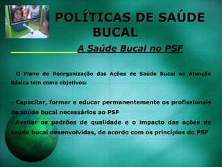 POLÍTICAS DE SAÚDE
BUCAL
A Saúde Bucal no PSF
O Plano de Reorganização das Ações de Saúde Bucal na Atenção
Básica tem como objetivos:
- Capacitar, formar e educar permanentemente os profissionais
de saúde bucal necessários ao PSF
- Avaliar os padrões de qualidade e o impacto das ações de
saúde bucal desenvolvidas, de acordo com os princípios do PSF
 