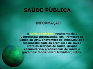 SAÚDE PÚBLICA
INFORMAÇÃO
A Carta de Ottawa, resultante da I
Conferência Internacional em Promoção de
Saúde da OMS, (novembro de 1986),divide a
responsabilidade da promoção de saúde
entre os serviços de saúde, grupos
comunitários, profissionais de saúde e
governos; todos devem trabalhar juntos.
 