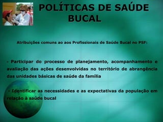 POLÍTICAS DE SAÚDE
BUCAL
Atribuições comuns ao aos Profissionais de Saúde Bucal no PSF:
- Participar do processo de planejamento, acompanhamento e
avaliação das ações desenvolvidas no território de abrangência
das unidades básicas de saúde da família
- Identificar as necessidades e as expectativas da população em
relação à saúde bucal
 
