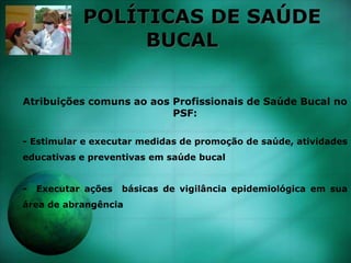 POLÍTICAS DE SAÚDE
BUCAL
Atribuições comuns ao aos Profissionais de Saúde Bucal no
PSF:
- Estimular e executar medidas de promoção de saúde, atividades
educativas e preventivas em saúde bucal
- Executar ações básicas de vigilância epidemiológica em sua
área de abrangência
 