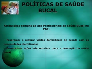 POLÍTICAS DE SAÚDE
BUCAL
Atribuições comuns ao aos Profissionais de Saúde Bucal no
PSF:
- Programar e realizar visitas domiciliares de acordo com as
necessidades identificadas
- Desenvolver ações intersetoriais para a promoção da saúde
bucal
 
