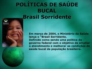 POLÍTICAS DE SAÚDE
BUCAL
Brasil Sorridente
Em março de 2004, o Ministério da Saúde
lança o “Brasil Sorridente.
Definido como sendo uma política do
governo federal com o objetivo de ampliar
o atendimento e melhorar as condições de
saúde bucal da população brasileira.
 