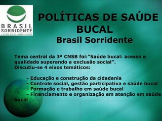POLÍTICAS DE SAÚDE
BUCAL
Brasil Sorridente
Tema central da 3ª CNSB foi:”Saúde bucal: acesso e
qualidade superando a exclusão social”.
Discutiu-se 4 eixos temáticos:
- Educação e construção da cidadania
- Controle social, gestão participativa e saúde bucal
- Formação e trabalho em saúde bucal
- Financiamento e organização em atenção em saúde
bucal
 